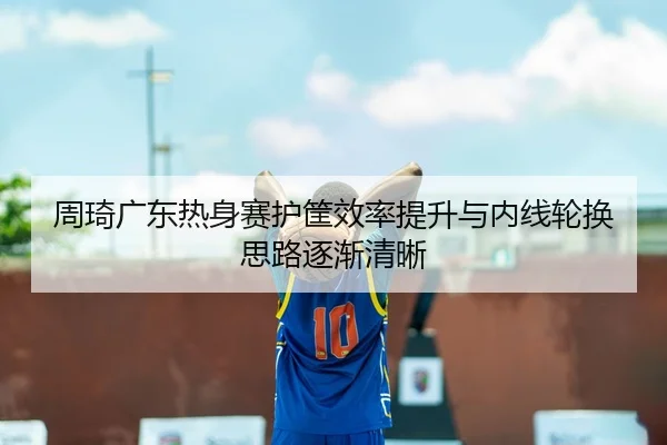 周琦广东热身赛护筐效率提升与内线轮换思路逐渐清晰