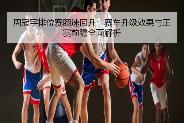 周冠宇排位赛圈速回升：赛车升级效果与正赛前瞻全面解析