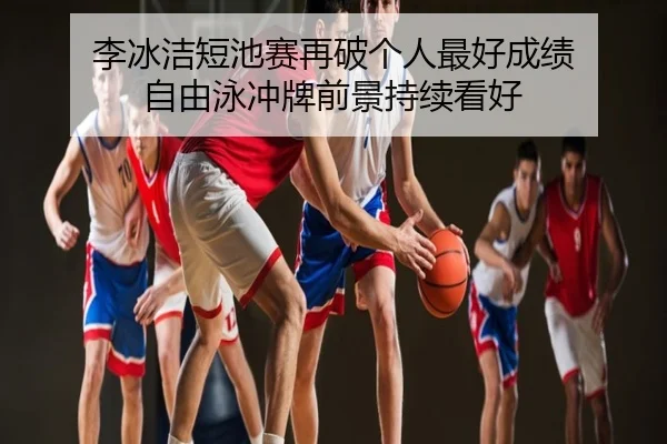 李冰洁短池赛再破个人最好成绩 自由泳冲牌前景持续看好